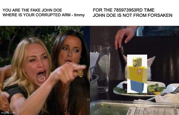 5 year olds that play forsaken be like | YOU ARE THE FAKE JOHN DOE WHERE IS YOUR CORRUPTED ARM - timmy; FOR THE 785973953RD TIME JOHN DOE IS NOT FROM FORSAKEN | image tagged in memes,woman yelling at cat | made w/ Imgflip meme maker