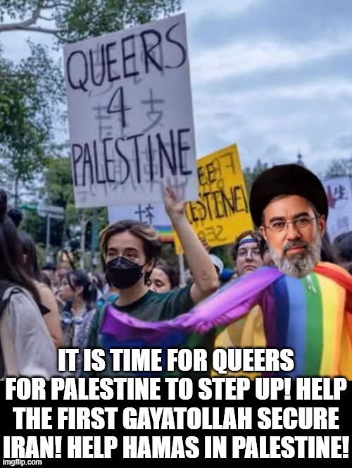 The First  GAyatollah needs help! Queers for Palestine step up! | IT IS TIME FOR QUEERS FOR PALESTINE TO STEP UP! HELP THE FIRST GAYATOLLAH SECURE IRAN! HELP HAMAS IN PALESTINE! | image tagged in morons | made w/ Imgflip meme maker