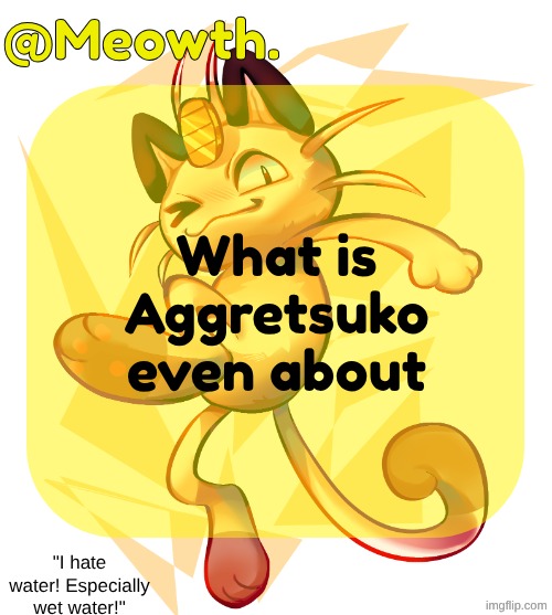 or however you spell it | What is Aggretsuko even about | image tagged in meowth | made w/ Imgflip meme maker