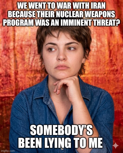 Somebody’s Been Lying To Me Iran Nuclear Threat | WE WENT TO WAR WITH IRAN BECAUSE THEIR NUCLEAR WEAPONS PROGRAM WAS AN IMMINENT THREAT? SOMEBODY’S BEEN LYING TO ME | image tagged in somebody s been lying to me,iran,nuclear weapons program,i hate donald trump,trump sucks | made w/ Imgflip meme maker