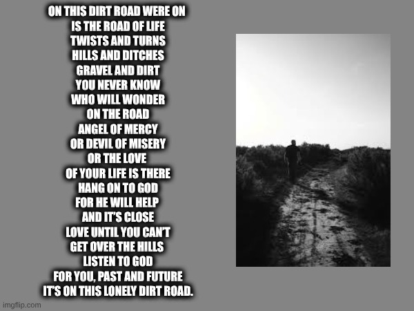 Dirt Road | ON THIS DIRT ROAD WERE ON 
IS THE ROAD OF LIFE
TWISTS AND TURNS
HILLS AND DITCHES
GRAVEL AND DIRT

YOU NEVER KNOW
WHO WILL WONDER
ON THE ROAD
ANGEL OF MERCY
OR DEVIL OF MISERY

OR THE LOVE 
OF YOUR LIFE IS THERE
HANG ON TO GOD
FOR HE WILL HELP 
AND IT’S CLOSE

LOVE UNTIL YOU CAN’T
GET OVER THE HILLS 
LISTEN TO GOD
FOR YOU, PAST AND FUTURE
IT’S ON THIS LONELY DIRT ROAD. | image tagged in poem | made w/ Imgflip meme maker