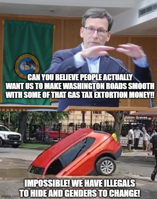Bob Ferguson Tax King Extraordinaire | CAN YOU BELIEVE PEOPLE ACTUALLY WANT US TO MAKE WASHINGTON ROADS SMOOTH WITH SOME OF THAT GAS TAX EXTORTION MONEY!! IMPOSSIBLE! WE HAVE ILLEGALS TO HIDE AND GENDERS TO CHANGE! | made w/ Imgflip meme maker