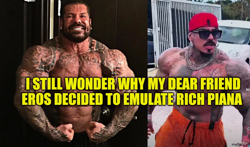 I STILL WONDER WHY MY DEAR FRIEND EROS DECIDED TO EMULATE RICH PIANA | image tagged in rich piana,eros luxor | made w/ Imgflip meme maker