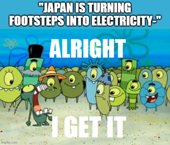 This meme wasn't even funny to begin with | "JAPAN IS TURNING FOOTSTEPS INTO ELECTRICITY-" | image tagged in alright i get it | made w/ Imgflip meme maker