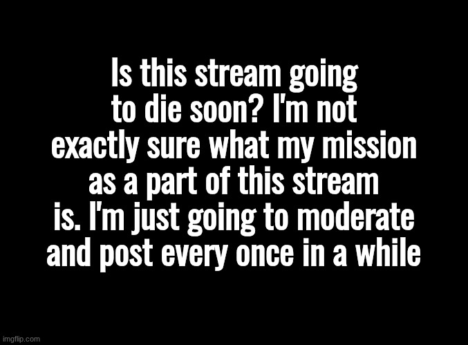 I'll stick around. But I'm planning a hiatus soon here. | Is this stream going to die soon? I'm not exactly sure what my mission as a part of this stream is. I'm just going to moderate and post every once in a while | image tagged in blank black | made w/ Imgflip meme maker