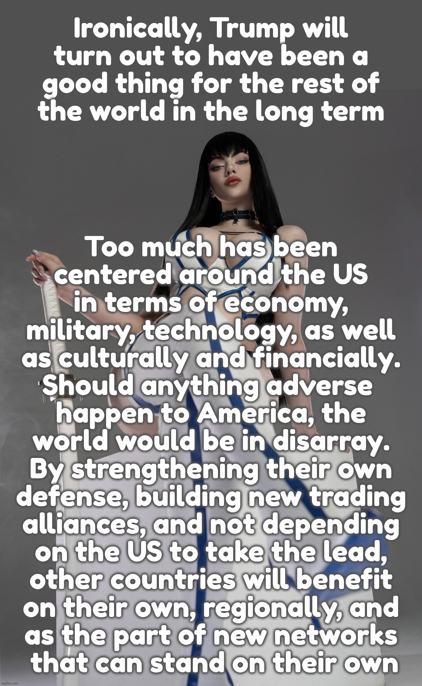 Ironically, Trump will
turn out to have been a
good thing for the rest of
the world in the long term Too much has been
centered around the U | image tagged in satsuki kiryuin by alina becker | made w/ Imgflip meme maker