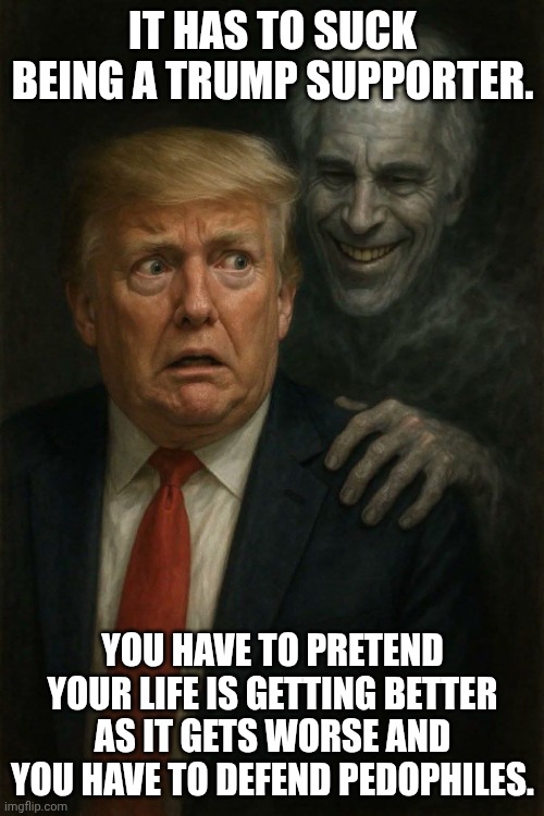 Do you ever have the feeling that you've just been had? | IT HAS TO SUCK BEING A TRUMP SUPPORTER. YOU HAVE TO PRETEND YOUR LIFE IS GETTING BETTER AS IT GETS WORSE AND YOU HAVE TO DEFEND PEDOPHILES. | image tagged in trump-epstein-dickens,donald trump,jeffrey epstein,pedophiles,economy | made w/ Imgflip meme maker