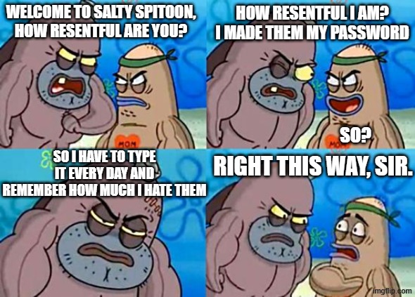 hating something | WELCOME TO SALTY SPITOON, HOW RESENTFUL ARE YOU? HOW RESENTFUL I AM?
I MADE THEM MY PASSWORD; SO? SO I HAVE TO TYPE IT EVERY DAY AND REMEMBER HOW MUCH I HATE THEM; RIGHT THIS WAY, SIR. | image tagged in welcome to the salty spitoon | made w/ Imgflip meme maker