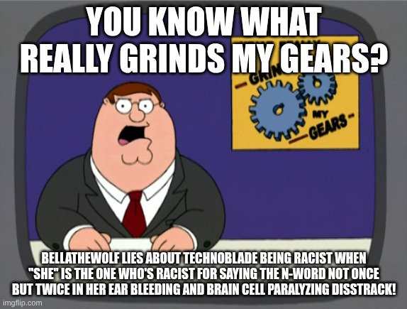 Am I wrong? | YOU KNOW WHAT REALLY GRINDS MY GEARS? BELLATHEWOLF LIES ABOUT TECHNOBLADE BEING RACIST WHEN "SHE" IS THE ONE WHO'S RACIST FOR SAYING THE N-WORD NOT ONCE BUT TWICE IN HER EAR BLEEDING AND BRAIN CELL PARALYZING DISSTRACK! | image tagged in memes,peter griffin news | made w/ Imgflip meme maker