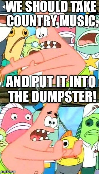 Put It Somewhere Else Patrick | WE SHOULD TAKE COUNTRY MUSIC, AND PUT IT INTO THE DUMPSTER! | image tagged in memes,put it somewhere else patrick | made w/ Imgflip meme maker