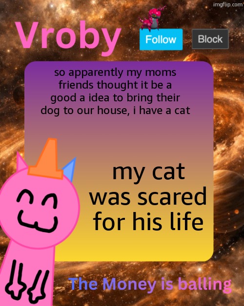 Vroby's 10 millionth temp | so apparently my moms friends thought it be a good a idea to bring their dog to our house, i have a cat; my cat was scared for his life | image tagged in vroby's 10 millionth temp | made w/ Imgflip meme maker