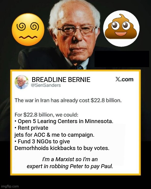 Breadline Bernie plots & schemes | BREADLINE BERNIE; • Open 5 Learing Centers in Minnesota.
• Rent private jets for AOC & me to campaign.
• Fund 3 NGOs to give Demorhhoids kickbacks to buy votes. I'm a Marxist so I'm an expert in robbing Peter to pay Paul. | image tagged in bernie sanders,communist,thief | made w/ Imgflip meme maker