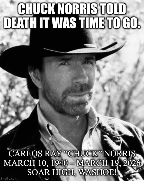 Never thought this day would come. | CHUCK NORRIS TOLD DEATH IT WAS TIME TO GO. CARLOS RAY “CHUCK” NORRIS
MARCH 10, 1940 – MARCH 19, 2026

SOAR HIGH, WASHOE! | image tagged in chuck norris | made w/ Imgflip meme maker