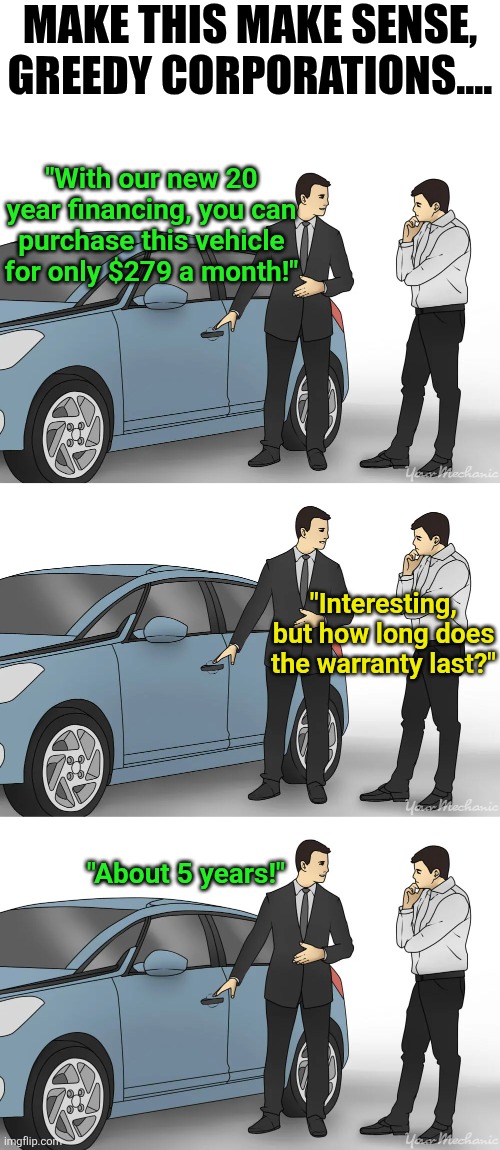 Car manufacturers now want you to finance cars... where the note lasts longer than the warranty?!? | MAKE THIS MAKE SENSE, GREEDY CORPORATIONS.... "With our new 20 year financing, you can purchase this vehicle for only $279 a month!"; "Interesting, but how long does the warranty last?"; "About 5 years!" | image tagged in buying a car,economy,expectation vs reality,corporate greed,modern problems require modern solutions,junk | made w/ Imgflip meme maker