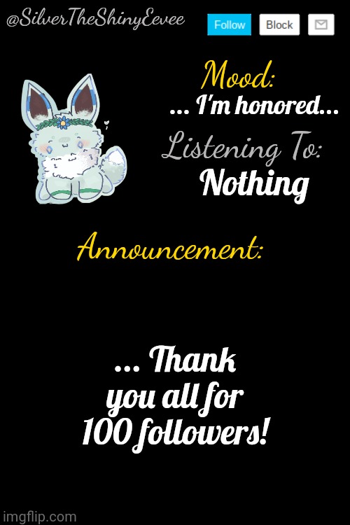 ... I have no words... | ... I'm honored... Nothing; ... Thank you all for 100 followers! | image tagged in silvertheshinyeevee announcement temp v4 | made w/ Imgflip meme maker