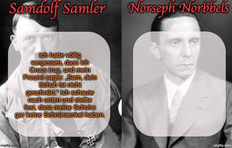 Sammy & Norther shared temp (Hitler & Goebbels) | Ich hatte völlig vergessen, dass ich Crocs trug, und mein Freund sagte: „Sam, dein Schuh ist nicht geschnürt.“ Ich schaute nach unten und stellte fest, dass meine Schuhe gar keine Schnürsenkel haben. | image tagged in sammy norther shared temp hitler goebbels | made w/ Imgflip meme maker