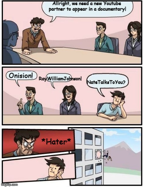 Boardroom Meeting Suggestion Meme | Allright, we need a new Youtube partner to appear in a documentary! Onision! RayWilliamJohnson! NateTalksToYou? *Hater* | image tagged in memes,boardroom meeting suggestion | made w/ Imgflip meme maker