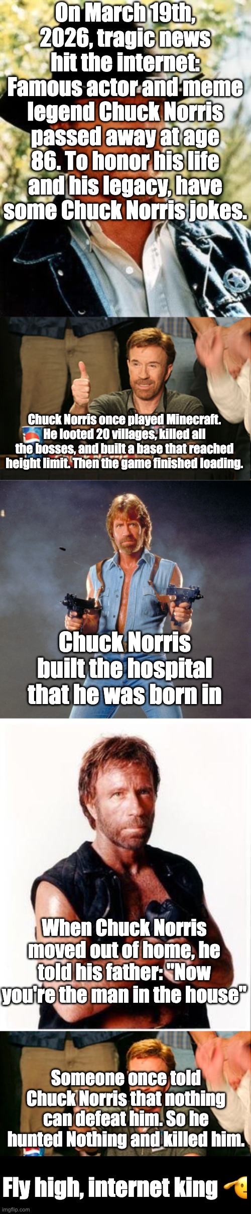 Chuck Norris doesn't go to heaven. Heaven comes down to Chuck Norris. | On March 19th, 2026, tragic news hit the internet: Famous actor and meme legend Chuck Norris passed away at age 86. To honor his life and his legacy, have some Chuck Norris jokes. Chuck Norris once played Minecraft. He looted 20 villages, killed all the bosses, and built a base that reached height limit. Then the game finished loading. Chuck Norris built the hospital that he was born in; When Chuck Norris moved out of home, he told his father: "Now you're the man in the house"; Someone once told Chuck Norris that nothing can defeat him. So he hunted Nothing and killed him. Fly high, internet king 🫡 | image tagged in memes,chuck norris,rest in peace,legend,legends never die | made w/ Imgflip meme maker
