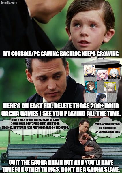 he's not wrong... | MY CONSOLE/PC GAMING BACKLOG KEEPS GROWING; HERE'S AN EASY FIX. DELETE THOSE 200+HOUR GACHA GAMES I SEE YOU PLAYING ALL THE TIME. MUM'S SICK OF YOU PHUBBING US AT GAME SHOW HOUR. YOU "SPEND TIME" WITH YOUR SIBLINGS, BUT YOU'RE JUST PLAYING GACHAS ON THE COUCH. YOU DON'T UNDERSTAND. I'M MAINTAINING 3+ GACHAS AT ANY TIME. QUIT THE GACHA BRAIN ROT AND YOU'LL HAVE TIME FOR OTHER THINGS. DON'T BE A GACHA SLAVE. | image tagged in memes,gacha,pc gaming,video games,gaming,addiction | made w/ Imgflip meme maker