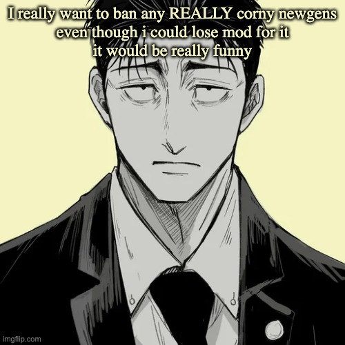 but im smarter than that... | I really want to ban any REALLY corny newgens
even though i could lose mod for it
it would be really funny | image tagged in shin template - higuruma | made w/ Imgflip meme maker