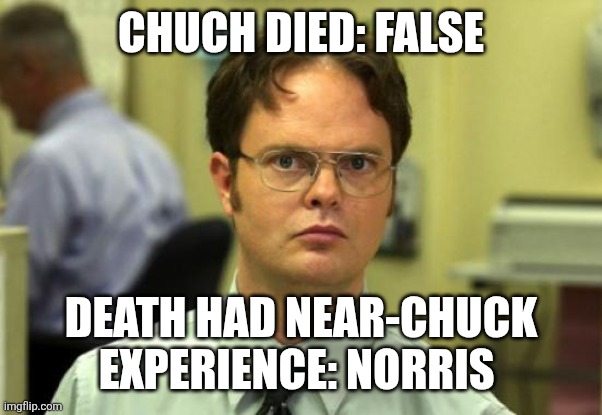 Chuch forever | CHUCH DIED: FALSE; DEATH HAD NEAR-CHUCK EXPERIENCE: NORRIS | image tagged in memes,dwight schrute,chuck norris,chuck norris approves,chuck norris fact | made w/ Imgflip meme maker