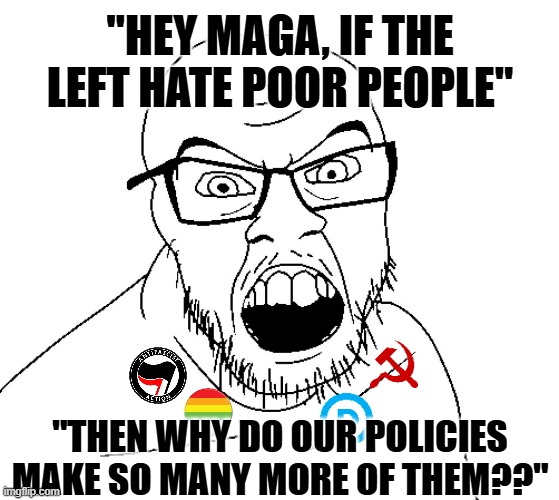 Check make, maga-scum | "HEY MAGA, IF THE LEFT HATE POOR PEOPLE"; "THEN WHY DO OUR POLICIES MAKE SO MANY MORE OF THEM??" | image tagged in angry soyboy,political meme,politics lol,maga,donald trump,conservatives | made w/ Imgflip meme maker