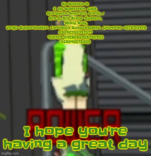 POWER | As Natalie P. F. Of Wisconsin, USA, Northern America, Earth / Sol-3, Sol Solar System,
 Milky Way,
 Virgo Supercluster, Laniakea Supercluster, Universe #873719473
83846792047577
483764^8463638493746482
823949573899; I hope you're having a great day | image tagged in power | made w/ Imgflip meme maker