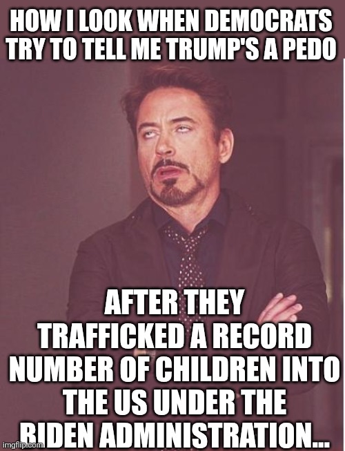 Next you're gonna tell me he colluded with Russia to rig an election... | HOW I LOOK WHEN DEMOCRATS TRY TO TELL ME TRUMP'S A PEDO; AFTER THEY TRAFFICKED A RECORD NUMBER OF CHILDREN INTO THE US UNDER THE BIDEN ADMINISTRATION... | image tagged in memes,face you make robert downey jr | made w/ Imgflip meme maker