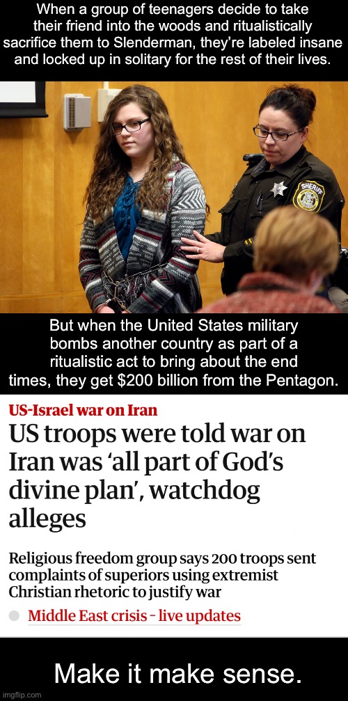 The freaks now run the asylum, and they’ve made it their mission to doom us all. | When a group of teenagers decide to take their friend into the woods and ritualistically sacrifice them to Slenderman, they’re labeled insane and locked up in solitary for the rest of their lives. But when the United States military bombs another country as part of a ritualistic act to bring about the end times, they get $200 billion from the Pentagon. Make it make sense. | image tagged in israel,iran,military,doomsday,death cult | made w/ Imgflip meme maker