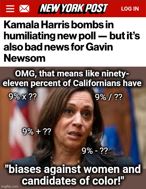 That's right: 9% of Californians favor the diversity hyena for president in 2028 | OMG, that means like ninety-
eleven percent of Californians have; 9% x ?? 9% / ?? 9% + ?? 9% - ?? "biases against women and
candidates of color!" | image tagged in kamala confused,memes,california,poll,democrats,president | made w/ Imgflip meme maker