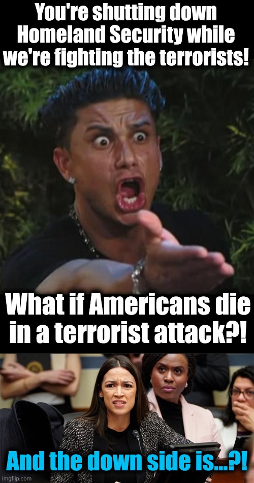 Democrats supporting the terrorists | You're shutting down
Homeland Security while
we're fighting the terrorists! What if Americans die
in a terrorist attack?! And the down side is...?! | image tagged in memes,dj pauly d,confused aoc,terrorists,democrats,department of homeland security | made w/ Imgflip meme maker