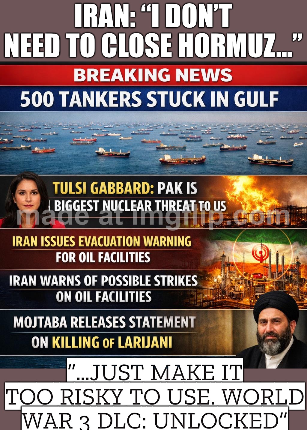IRAN: “I DON’T NEED TO CLOSE HORMUZ…”; “…JUST MAKE IT TOO RISKY TO USE. WORLD WAR 3 DLC: UNLOCKED” | IRAN: “I DON’T NEED TO CLOSE HORMUZ…”; “…JUST MAKE IT TOO RISKY TO USE. WORLD WAR 3 DLC: UNLOCKED” | image tagged in world war 3 dlc unlocked,world war 3,breaking news,donald trump,national security,oil | made w/ Imgflip meme maker