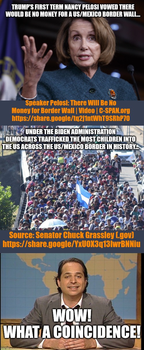 Gee! What a coincidence! | TRUMP'S FIRST TERM NANCY PELOSI VOWED THERE WOULD BE NO MONEY FOR A US/MEXICO BORDER WALL... Speaker Pelosi: There Will Be No Money for Border Wall | Video | C-SPAN.org https://share.google/tq2j1ntWhT9SRhP70; UNDER THE BIDEN ADMINISTRATION DEMOCRATS TRAFFICKED THE MOST CHILDREN INTO THE US ACROSS THE US/MEXICO BORDER IN HISTORY... Source: Senator Chuck Grassley (.gov) https://share.google/YxUOX3q13lwrBNNiu; WOW!
WHAT A COINCIDENCE! | image tagged in good old nancy pelosi,illegal immigrants en mass,jon lovitz snl liar | made w/ Imgflip meme maker