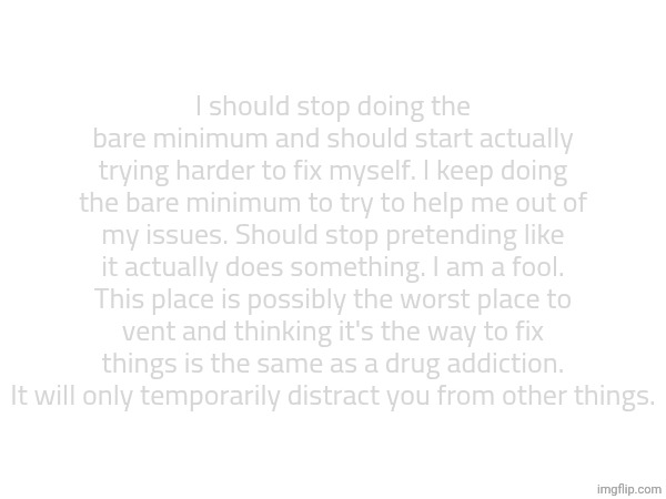 I should stop doing the bare minimum and should start actually trying harder to fix myself. I keep doing the bare minimum to try to help me out of my issues. Should stop pretending like it actually does something. I am a fool. This place is possibly the worst place to vent and thinking it's the way to fix things is the same as a drug addiction. It will only temporarily distract you from other things. | made w/ Imgflip meme maker