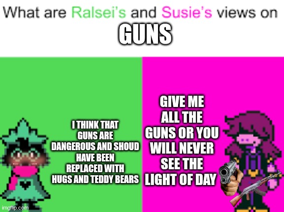 GUN | GUNS; GIVE ME ALL THE GUNS OR YOU WILL NEVER SEE THE LIGHT OF DAY; I THINK THAT GUNS ARE DANGEROUS AND SHOUD HAVE BEEN REPLACED WITH HUGS AND TEDDY BEARS | image tagged in ralsei and susie | made w/ Imgflip meme maker