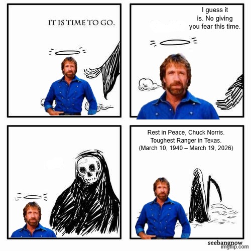 Rest in Peace, Legend... | I guess it is. No giving you fear this time. Rest in Peace, Chuck Norris. Toughest Ranger in Texas. (March 10, 1940 – March 19, 2026) | image tagged in it is time to go,chuck norris,rest in peace | made w/ Imgflip meme maker