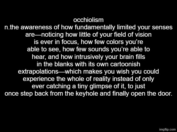 occhiolism
n.the awareness of how fundamentally limited your senses are—noticing how little of your field of vision is ever in focus, how few colors you’re able to see, how few sounds you’re able to hear, and how intrusively your brain fills in the blanks with its own cartoonish extrapolations—which makes you wish you could experience the whole of reality instead of only ever catching a tiny glimpse of it, to just once step back from the keyhole and finally open the door. | made w/ Imgflip meme maker