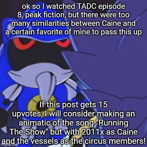 This is NOT upvote-begging/farming, this is to see if the demand for something like this is high and sumn you would want to see. | ok so I watched TADC episode 8, peak fiction, but there were too many similarities between Caine and a certain favorite of mine to pass this up; If this post gets 15 upvotes, I will consider making an animatic of the song "Running The Show" but with 2011x as Caine and the vessels as the circus members! | image tagged in metal sonic | made w/ Imgflip meme maker