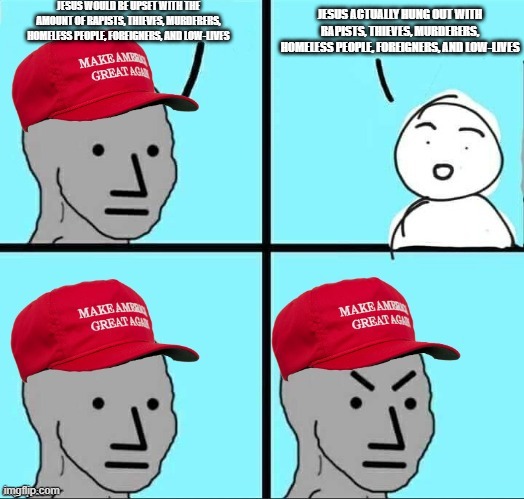 "I have not come to call the righteous, but sinners.” - Matthew 9:13, Mark 2:17, and Luke 5:32 | JESUS WOULD BE UPSET WITH THE AMOUNT OF RAPISTS, THIEVES, MURDERERS, HOMELESS PEOPLE, FOREIGNERS, AND LOW-LIVES; JESUS ACTUALLY HUNG OUT WITH RAPISTS, THIEVES, MURDERERS, HOMELESS PEOPLE, FOREIGNERS, AND LOW-LIVES | image tagged in maga npc an an0nym0us template,jesus christ,maga,sinners,conservatives,conservative | made w/ Imgflip meme maker