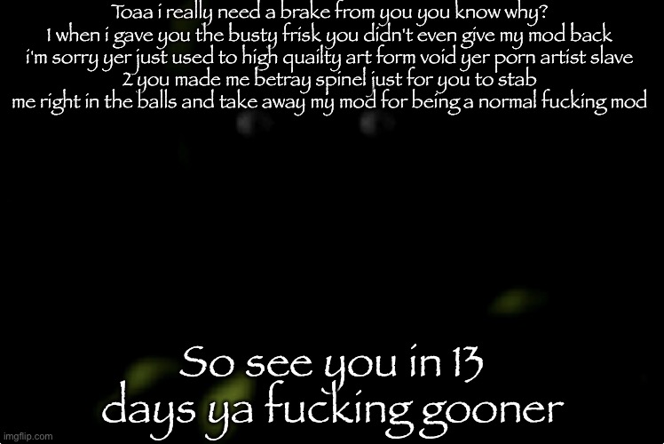 Springtrap stare | Toaa i really need a brake from you you know why?
1 when i gave you the busty frisk you didn't even give my mod back i'm sorry yer just used to high quailty art form void yer porn artist slave
2 you made me betray spinel just for you to stab me right in the balls and take away my mod for being a normal fucking mod; So see you in 13 days ya fucking gooner | image tagged in spingtrap stare | made w/ Imgflip meme maker