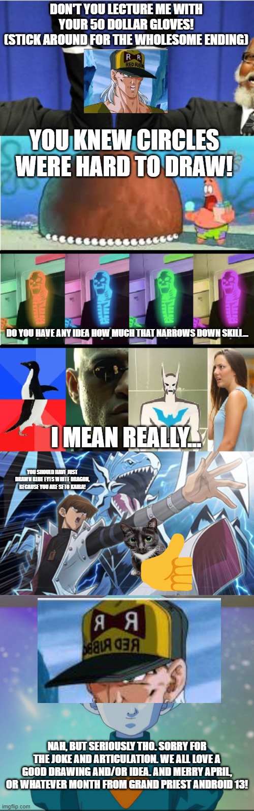 DON'T YOU LECTURE ME WITH YOUR 50 DOLLAR GLOVES!
(STICK AROUND FOR THE WHOLESOME ENDING); YOU KNEW CIRCLES WERE HARD TO DRAW! DO YOU HAVE ANY IDEA HOW MUCH THAT NARROWS DOWN SKILL... I MEAN REALLY... YOU SHOULD HAVE JUST DRAWN BLUE EYES WHITE DRAGON, BECAUSE YOU ARE SETO KAIBA! NAH, BUT SERIOUSLY THO. SORRY FOR THE JOKE AND ARTICULATION. WE ALL LOVE A GOOD DRAWING AND/OR IDEA. AND MERRY APRIL, OR WHATEVER MONTH FROM GRAND PRIEST ANDROID 13! | image tagged in double take subversion subversion double take,blue eyes white dragon seto kaiba yugioh,grand priest | made w/ Imgflip meme maker