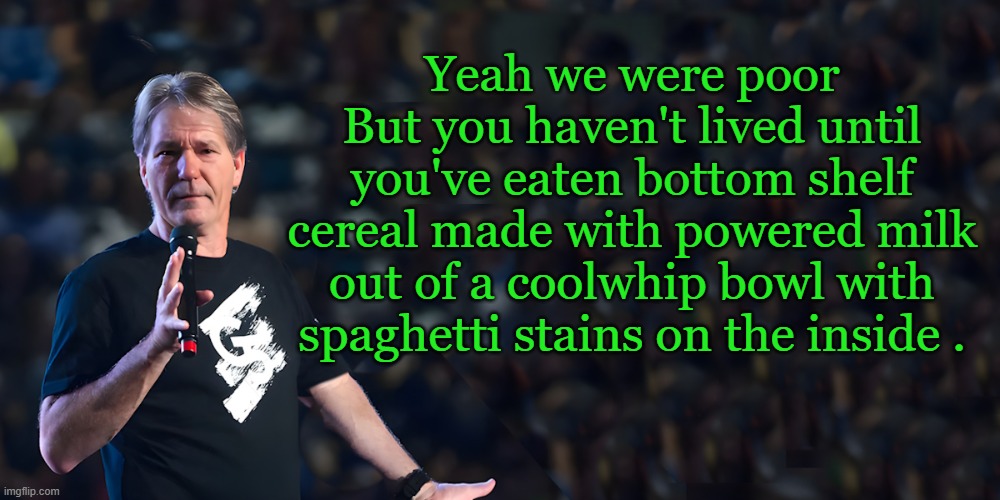yes we were poor. | Yeah we were poor
But you haven't lived until you've eaten bottom shelf cereal made with powered milk out of a coolwhip bowl with spaghetti stains on the inside . | image tagged in lou speaks,poor,cereal,kewlew | made w/ Imgflip meme maker