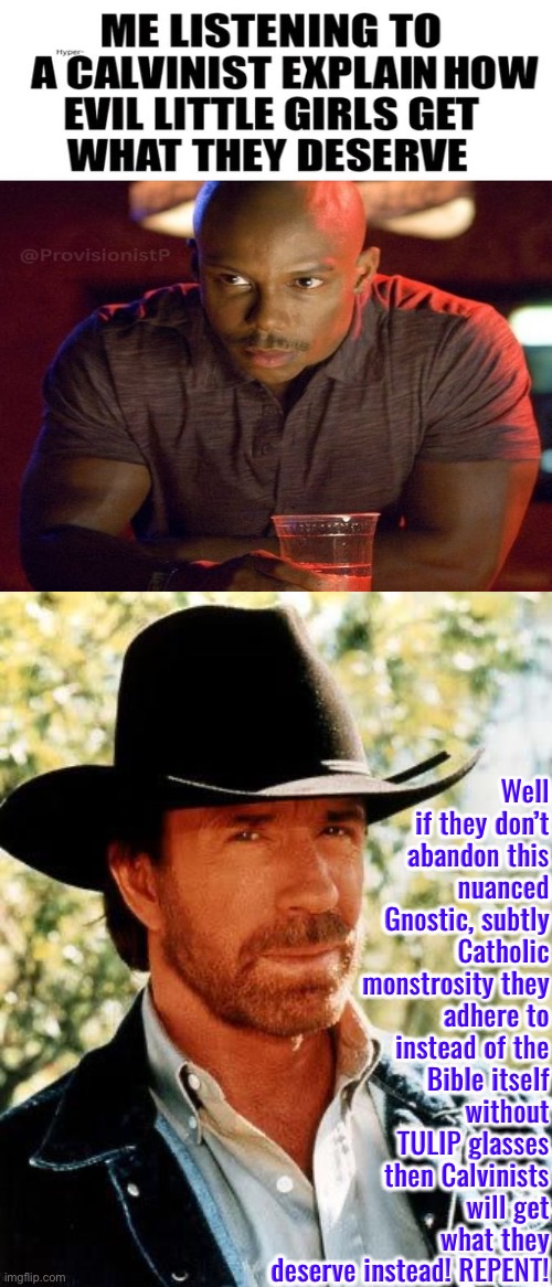 Abandon this monstrosity Calvinists. What Calvin actually taught was twisted by Beza | Well if they don’t abandon this nuanced Gnostic, subtly Catholic monstrosity they adhere to instead of the Bible itself without TULIP glasses then Calvinists will get what they deserve instead! REPENT! | image tagged in chuck norris,calvinism,calvinist memes,reformed theology,monstrosity theology from hell,repent | made w/ Imgflip meme maker