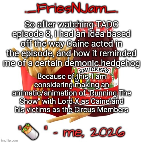 Tell me in the comments if you'd genuinely want to see this | So after watching TADC episode 8, I had an idea based off the way Caine acted in the episode, and how it reminded me of a certain demonic hedgehog; Because of this, I am considering making an animatic/animation of "Running The Show" with Lord X as Caine and his victims as the Circus Members | image tagged in friesnjam announcement thingy | made w/ Imgflip meme maker