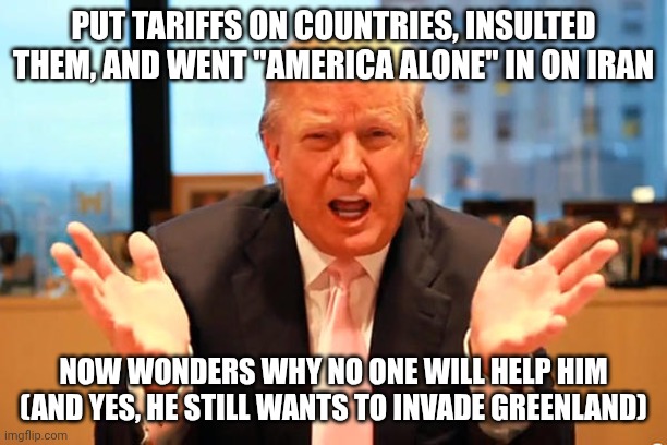Not too smart on The Art of the Deal -- his book must've been a ghost writer he never paid | put tariffs on countries, insulted them, and went "america alone" in on iran; now wonders why no one will help him
(and yes, he still wants to invade greenland) | image tagged in trump birthday meme,trump unfit unqualified dangerous,donald trump,donald trump worst trade deal,iran | made w/ Imgflip meme maker
