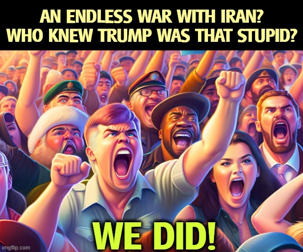 You were warned. So was he. Nobody listened. | An endless war with Iran? Who knew Trump was that stupid? We did! | image tagged in trump,war,iran,stupid,stupider,stupidest | made w/ Imgflip meme maker