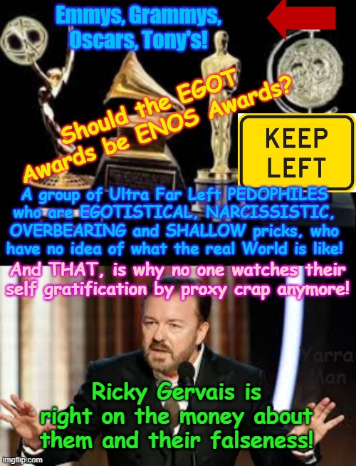 Should the EGOT Awards be renamed ENOS Awards? | Emmys, Grammys, Oscars, Tony's! Should the EGOT Awards be ENOS Awards? A group of Ultra Far Left PEDOPHILES who are EGOTISTICAL, NARCISSISTIC, OVERBEARING and SHALLOW pricks, who have no idea of what the real World is like! And THAT, is why no one watches their self gratification by proxy crap anymore! Yarra Man; Ricky Gervais is right on the money about them and their falseness! | image tagged in egot self gratification by proxy awards,virtue signalling woke,ultra far left,pedophiles child rapists hollywood,narcissistic | made w/ Imgflip meme maker