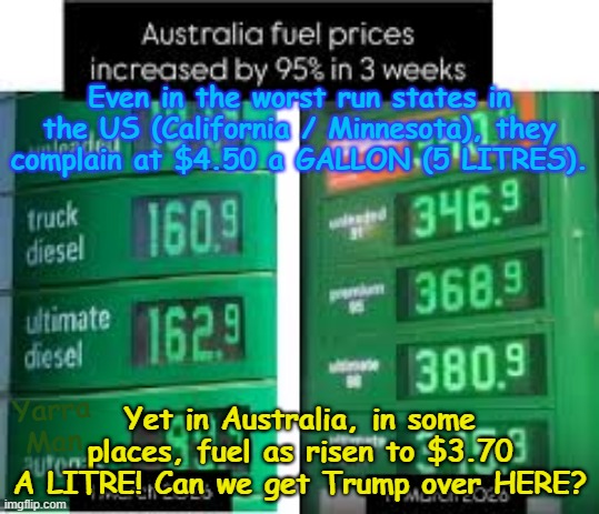 Even in the WORST run states in the US they complain about fuel being $4.50 a GALLON! | Even in the worst run states in the US (California / Minnesota), they complain at $4.50 a GALLON (5 LITRES). Yet in Australia, in some places, fuel as risen to $3.70 A LITRE! Can we get Trump over HERE? Yarra Man | image tagged in aussie fuel price increase,california newsom,minnesota tampon tim,illinois jb pretzel,australia albanese labor,gas prices | made w/ Imgflip meme maker