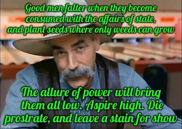 Sam Elliott special kind of stupid | Good men falter when they become consumed with the affairs of state, and plant seeds where only weeds can grow; The allure of power will bring  them all low. Aspire high. Die prostrate, and leave a stain for show | image tagged in sam elliott special kind of stupid | made w/ Imgflip meme maker