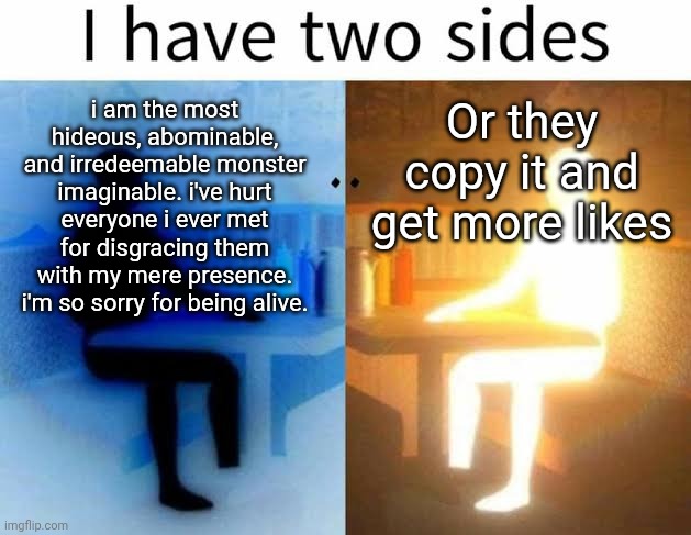 I have two sides | Or they copy it and get more likes; i am the most hideous, abominable, and irredeemable monster imaginable. i've hurt everyone i ever met for disgracing them with my mere presence. i'm so sorry for being alive. | image tagged in i have two sides | made w/ Imgflip meme maker